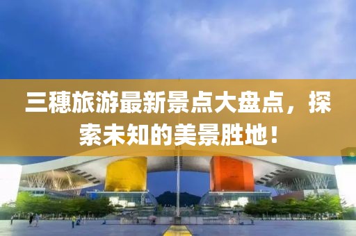 三穗旅游最新景點(diǎn)大盤點(diǎn)，探索未知的美景勝地！
