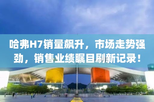 哈弗H7銷量飆升，市場走勢強勁，銷售業(yè)績矚目刷新記錄！