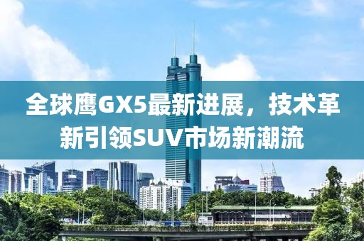全球鷹GX5最新進(jìn)展，技術(shù)革新引領(lǐng)SUV市場(chǎng)新潮流