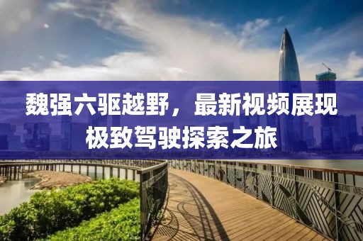 魏強(qiáng)六驅(qū)越野，最新視頻展現(xiàn)極致駕駛探索之旅
