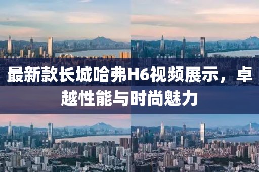 最新款長(zhǎng)城哈弗H6視頻展示，卓越性能與時(shí)尚魅力