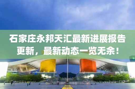 石家莊永邦天匯最新進(jìn)展報(bào)告更新，最新動(dòng)態(tài)一覽無余！