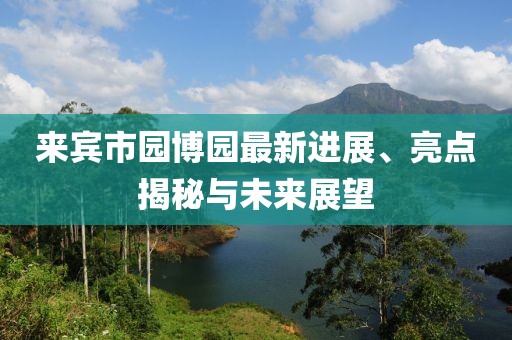 來賓市園博園最新進展、亮點揭秘與未來展望