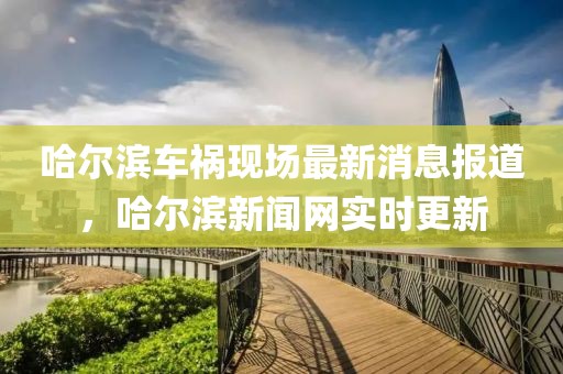哈爾濱車禍現(xiàn)場最新消息報道，哈爾濱新聞網(wǎng)實時更新