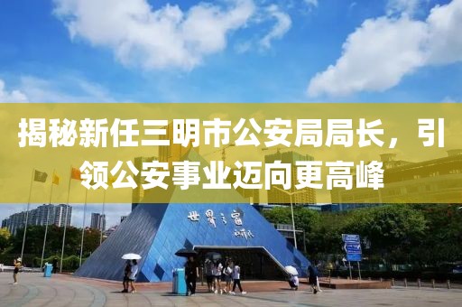 揭秘新任三明市公安局局長，引領(lǐng)公安事業(yè)邁向更高峰