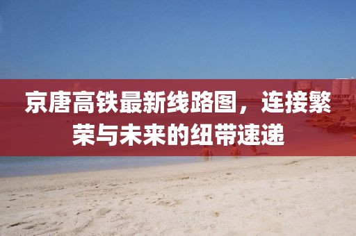 京唐高鐵最新線路圖，連接繁榮與未來的紐帶速遞