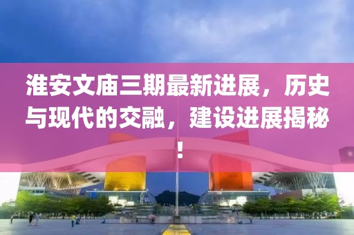 淮安文廟三期最新進(jìn)展，歷史與現(xiàn)代的交融，建設(shè)進(jìn)展揭秘！
