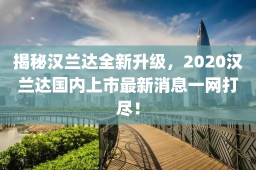 揭秘漢蘭達(dá)全新升級(jí)，2020漢蘭達(dá)國(guó)內(nèi)上市最新消息一網(wǎng)打盡！