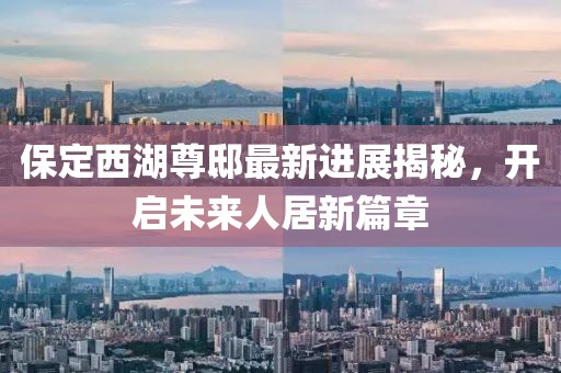 保定西湖尊邸最新進展揭秘，開啟未來人居新篇章
