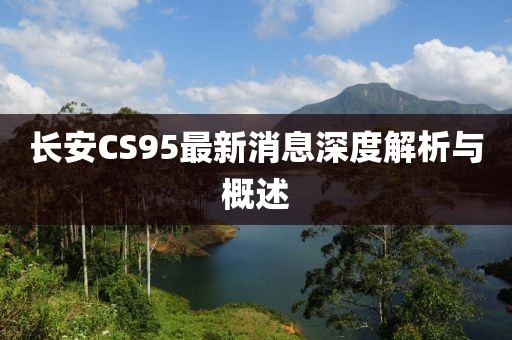 長安CS95最新消息深度解析與概述