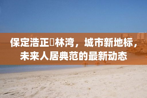 保定浩正渼林灣，城市新地標(biāo)，未來人居典范的最新動態(tài)