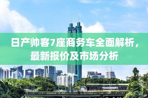 日產(chǎn)帥客7座商務(wù)車全面解析，最新報價及市場分析