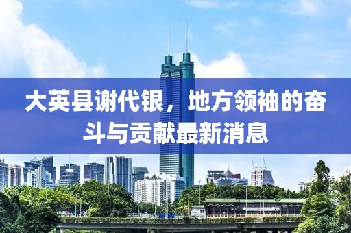 大英縣謝代銀，地方領(lǐng)袖的奮斗與貢獻(xiàn)最新消息