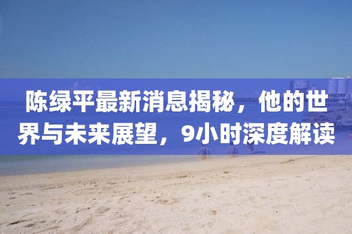 陳綠平最新消息揭秘，他的世界與未來(lái)展望，9小時(shí)深度解讀
