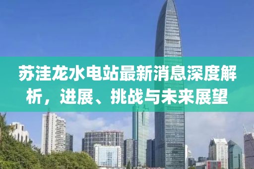 蘇洼龍水電站最新消息深度解析，進(jìn)展、挑戰(zhàn)與未來展望