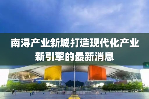 南潯產(chǎn)業(yè)新城打造現(xiàn)代化產(chǎn)業(yè)新引擎的最新消息