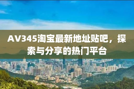 AV345淘寶最新地址貼吧，探索與分享的熱門平臺