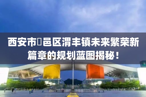 西安市鄠邑區(qū)渭豐鎮(zhèn)未來(lái)繁榮新篇章的規(guī)劃藍(lán)圖揭秘！