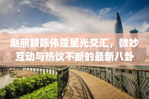 趙麗穎陳偉霆星光交匯，微妙互動(dòng)與熱議不斷的最新八卦