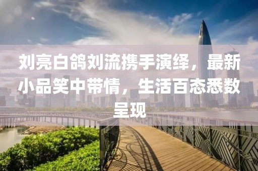 劉亮白鴿劉流攜手演繹，最新小品笑中帶情，生活百態(tài)悉數(shù)呈現(xiàn)