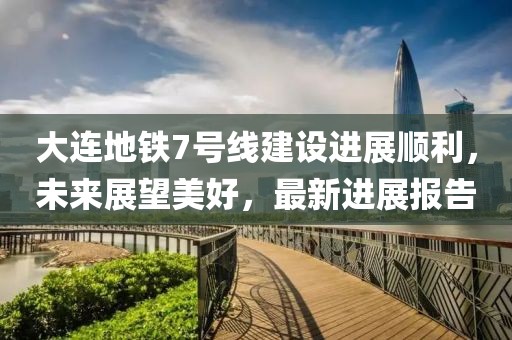 大連地鐵7號(hào)線建設(shè)進(jìn)展順利，未來(lái)展望美好，最新進(jìn)展報(bào)告