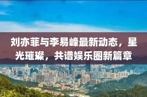 劉亦菲與李易峰最新動態(tài)，星光璀璨，共譜娛樂圈新篇章