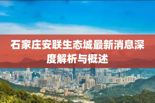 石家莊安聯(lián)生態(tài)城最新消息深度解析與概述