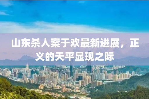 山東殺人案于歡最新進(jìn)展，正義的天平顯現(xiàn)之際