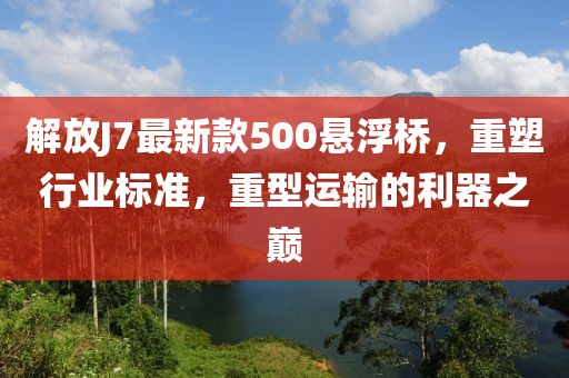 解放J7最新款500懸浮橋，重塑行業(yè)標(biāo)準(zhǔn)，重型運(yùn)輸?shù)睦髦畮p