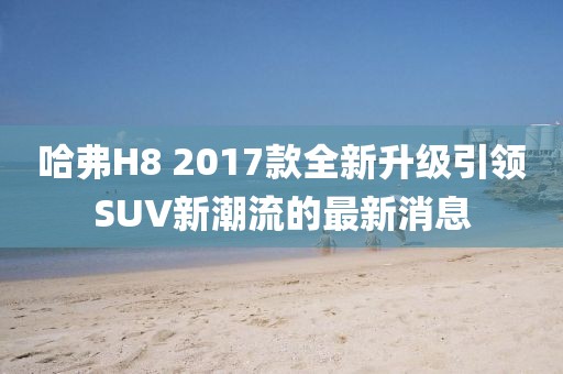 哈弗H8 2017款全新升級(jí)引領(lǐng)SUV新潮流的最新消息
