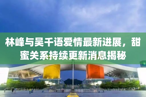 林峰與吳千語愛情最新進展，甜蜜關(guān)系持續(xù)更新消息揭秘