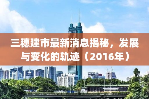三穗建市最新消息揭秘，發(fā)展與變化的軌跡（2016年）