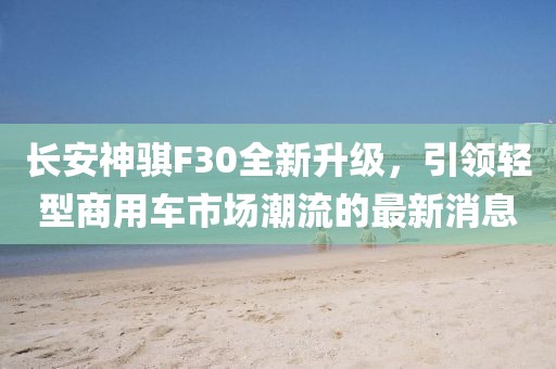 長(zhǎng)安神騏F30全新升級(jí)，引領(lǐng)輕型商用車市場(chǎng)潮流的最新消息