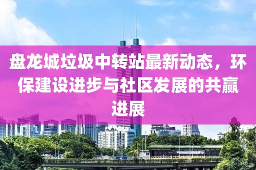 盤龍城垃圾中轉(zhuǎn)站最新動(dòng)態(tài)，環(huán)保建設(shè)進(jìn)步與社區(qū)發(fā)展的共贏進(jìn)展