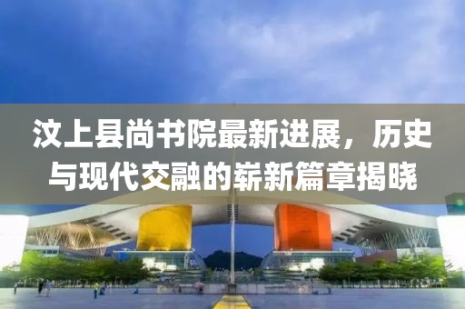 汶上縣尚書院最新進(jìn)展，歷史與現(xiàn)代交融的嶄新篇章揭曉