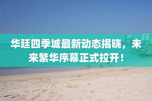 華廷四季城最新動(dòng)態(tài)揭曉，未來繁華序幕正式拉開！
