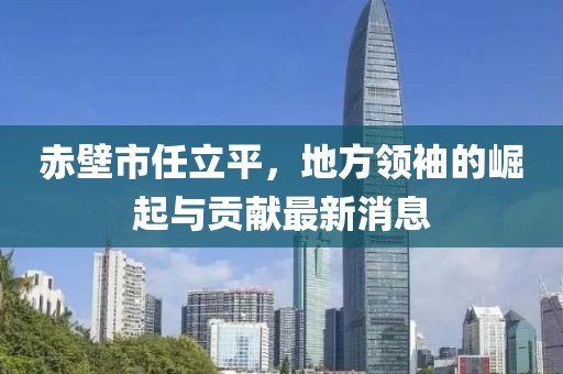 赤壁市任立平，地方領(lǐng)袖的崛起與貢獻(xiàn)最新消息