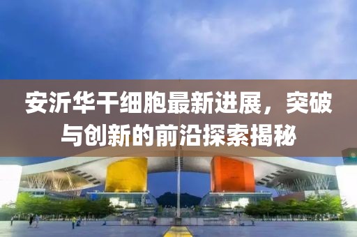 安沂華干細胞最新進展，突破與創(chuàng)新的前沿探索揭秘
