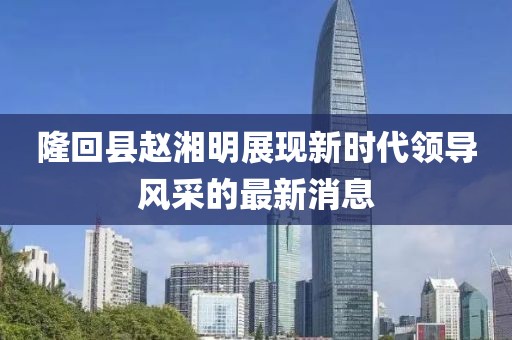 隆回縣趙湘明展現(xiàn)新時代領(lǐng)導(dǎo)風(fēng)采的最新消息