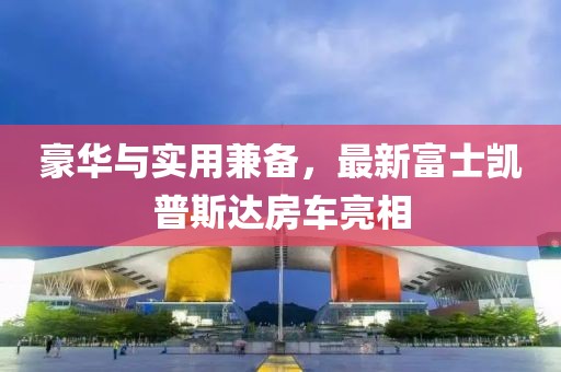 豪華與實(shí)用兼?zhèn)?，最新富士凱普斯達(dá)房車亮相