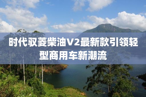 時代馭菱柴油V2最新款引領(lǐng)輕型商用車新潮流