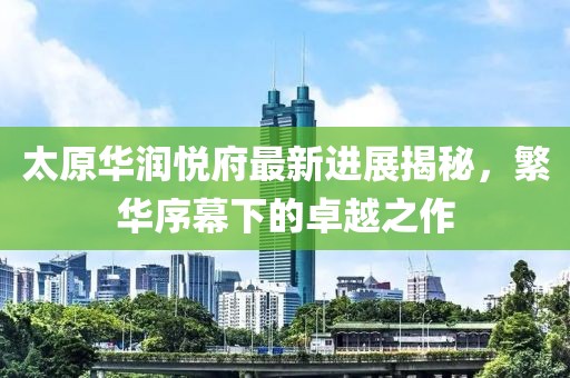 太原華潤悅府最新進(jìn)展揭秘，繁華序幕下的卓越之作