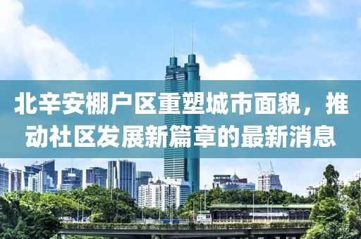 北辛安棚戶區(qū)重塑城市面貌，推動社區(qū)發(fā)展新篇章的最新消息