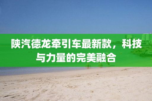 陜汽德龍牽引車最新款，科技與力量的完美融合