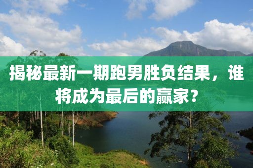 揭秘最新一期跑男勝負結果，誰將成為最后的贏家？