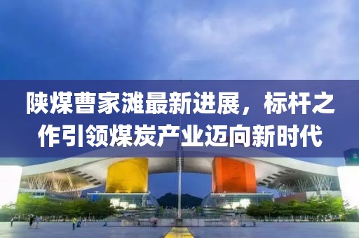 陜煤曹家灘最新進(jìn)展，標(biāo)桿之作引領(lǐng)煤炭產(chǎn)業(yè)邁向新時代