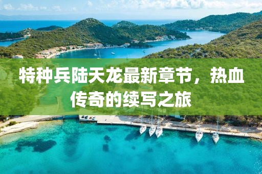 特種兵陸天龍最新章節(jié)，熱血傳奇的續(xù)寫之旅