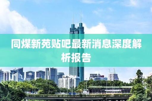 同煤新苑貼吧最新消息深度解析報告