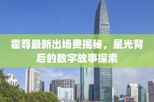 霍尊最新出場費(fèi)揭秘，星光背后的數(shù)字故事探索