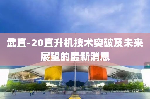 武直-20直升機技術突破及未來展望的最新消息